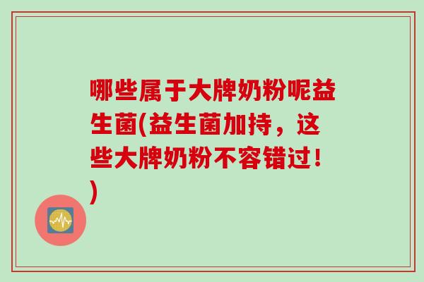 哪些属于大牌奶粉呢益生菌(益生菌加持，这些大牌奶粉不容错过！)