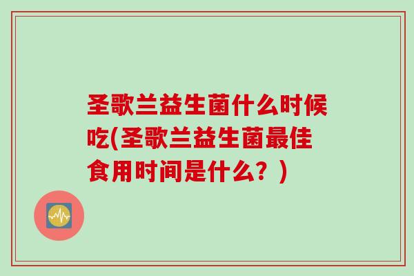 圣歌兰益生菌什么时候吃(圣歌兰益生菌佳食用时间是什么?) 圣歌兰益生菌什么时候吃(圣歌兰益生菌佳食用时间是什么?)