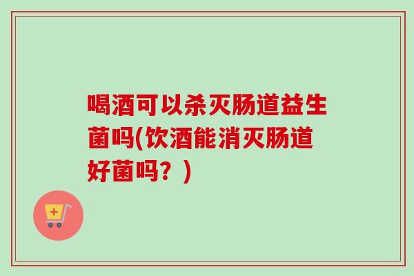喝酒可以杀灭肠道益生菌吗(饮酒能消灭肠道好菌吗？)