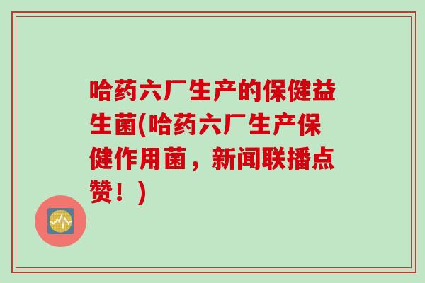 哈药六厂生产的保健益生菌(哈药六厂生产保健作用菌,新闻联播点赞!) 哈药六厂生产的保健益生菌(哈药六厂生产保健作用菌,新闻联播点赞!)