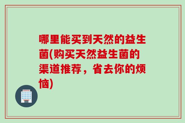 哪里能买到天然的益生菌(购买天然益生菌的渠道推荐,省去你的烦恼) 哪里能买到天然的益生菌(购买天然益生菌的渠道推荐,省去你的烦恼)