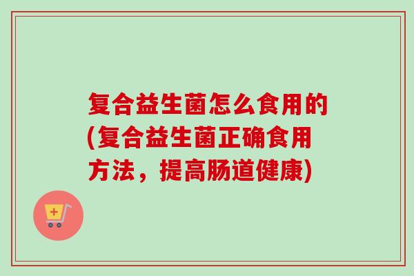 复合益生菌怎么食用的(复合益生菌正确食用方法，提高肠道健康)