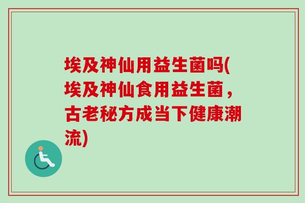 埃及神仙用益生菌吗(埃及神仙食用益生菌，古老秘方成当下健康潮流)