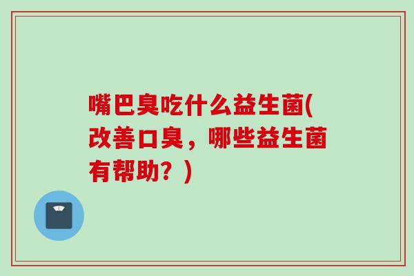 嘴巴臭吃什么益生菌(改善,哪些益生菌有帮助?) 嘴巴臭吃什么益生菌(改善,哪些益生菌有帮助?)