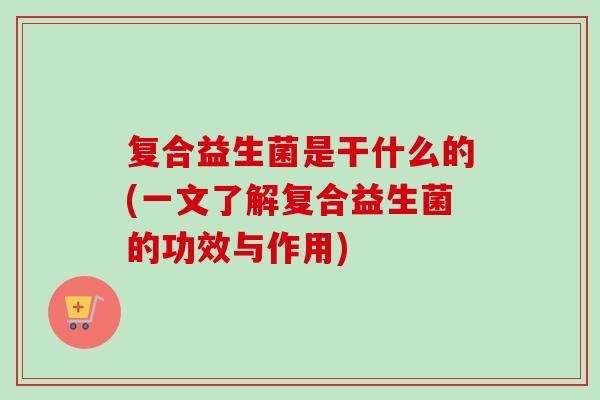复合益生菌是干什么的(一文了解复合益生菌的功效与作用) 复合益生菌是干什么的(一文了解复合益生菌的功效与作用)