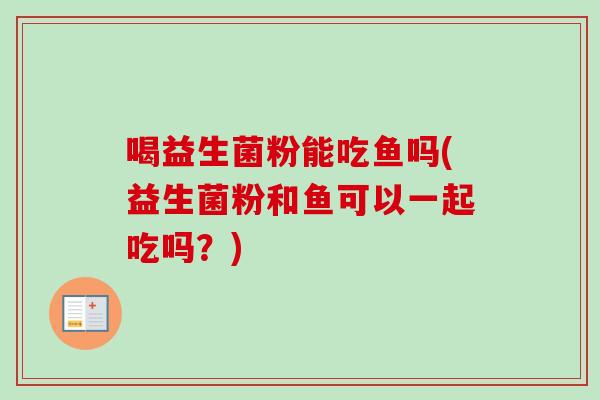 喝益生菌粉能吃鱼吗(益生菌粉和鱼可以一起吃吗?) 喝益生菌粉能吃鱼吗(益生菌粉和鱼可以一起吃吗?)