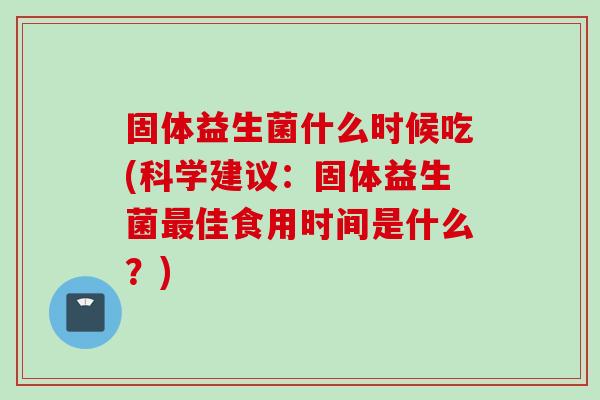 固体益生菌什么时候吃(科学建议：固体益生菌佳食用时间是什么？)