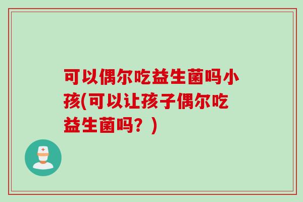 可以偶尔吃益生菌吗小孩(可以让孩子偶尔吃益生菌吗?) 可以偶尔吃益生菌吗小孩(可以让孩子偶尔吃益生菌吗?)