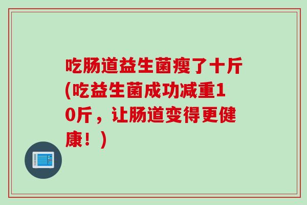 吃肠道益生菌瘦了十斤(吃益生菌成功减重10斤，让肠道变得更健康！)