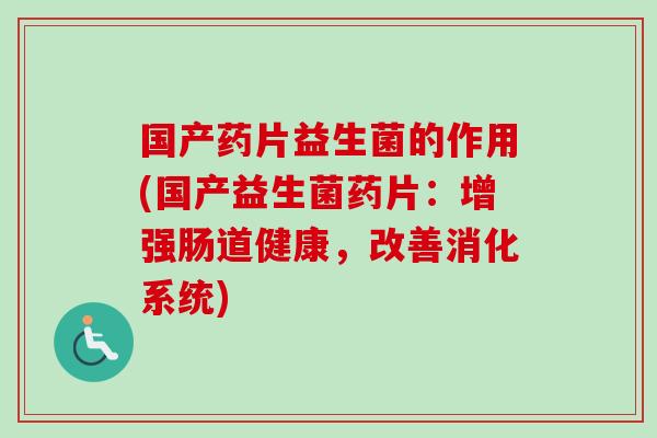 国产药片益生菌的作用(国产益生菌药片：增强肠道健康，改善消化系统)