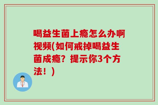 喝益生菌上瘾怎么办啊视频(如何戒掉喝益生菌成瘾?提示你3个方法!) 喝益生菌上瘾怎么办啊视频(如何戒掉喝益生菌成瘾?提示你3个方法!)