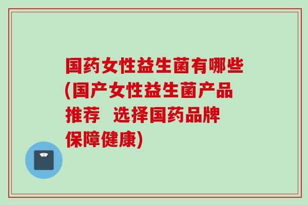 国药女性益生菌有哪些(国产女性益生菌产品推荐 选择国药品牌保障健康) 国药女性益生菌有哪些(国产女性益生菌产品推荐 选择国药品牌保障健康)