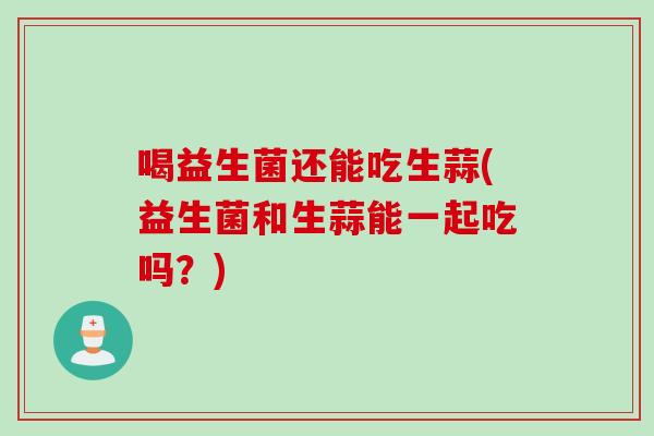 喝益生菌还能吃生蒜(益生菌和生蒜能一起吃吗？)