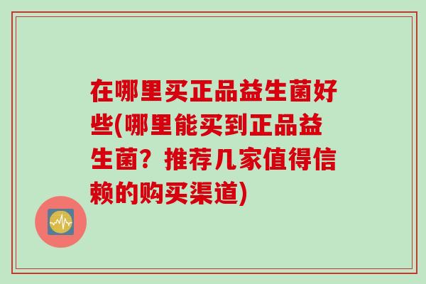 在哪里买正品益生菌好些(哪里能买到正品益生菌?推荐几家值得信赖的购买渠道) 在哪里买正品益生菌好些(哪里能买到正品益生菌?推荐几家值得信赖的购买渠道)