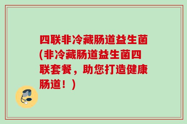 四联非冷藏肠道益生菌(非冷藏肠道益生菌四联套餐,助您打造健康肠道!) 四联非冷藏肠道益生菌(非冷藏肠道益生菌四联套餐,助您打造健康肠道!)