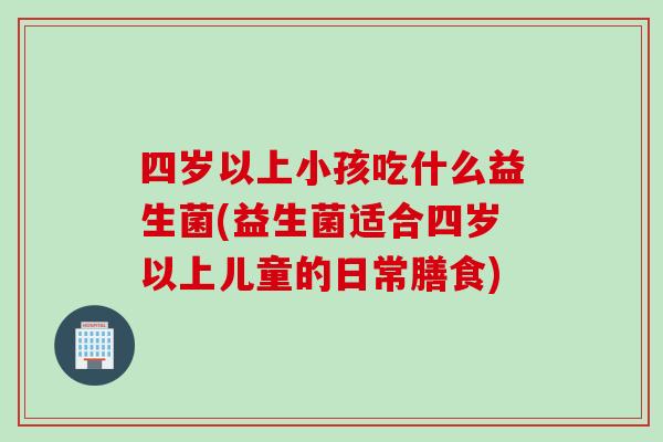 四岁以上小孩吃什么益生菌(益生菌适合四岁以上儿童的日常膳食)