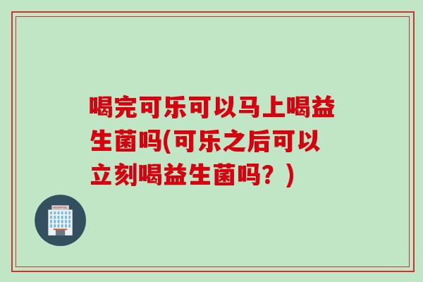 喝完可乐可以马上喝益生菌吗(可乐之后可以立刻喝益生菌吗?) 喝完可乐可以马上喝益生菌吗(可乐之后可以立刻喝益生菌吗?)