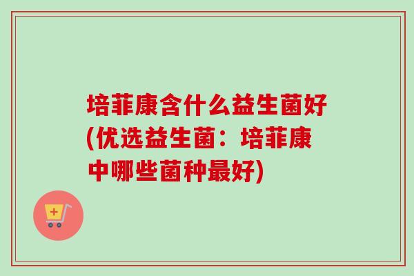 培菲康含什么益生菌好(优选益生菌:培菲康中哪些菌种好) 培菲康含什么益生菌好(优选益生菌:培菲康中哪些菌种好)