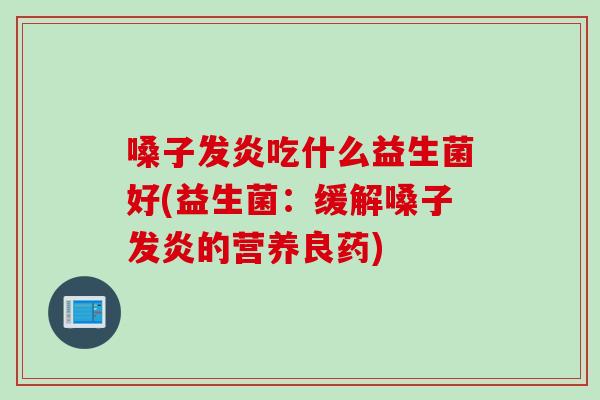 嗓子发炎吃什么益生菌好(益生菌：缓解嗓子发炎的营养良药)