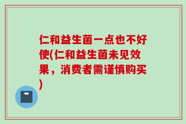 仁和益生菌一点也不好使(仁和益生菌未见效果,消费者需谨慎购买) 仁和益生菌一点也不好使(仁和益生菌未见效果,消费者需谨慎购买)
