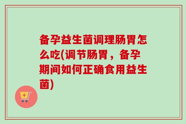 备孕益生菌调理肠胃怎么吃(调节肠胃,备孕期间如何正确食用益生菌) 备孕益生菌调理肠胃怎么吃(调节肠胃,备孕期间如何正确食用益生菌)