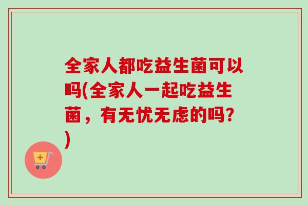 全家人都吃益生菌可以吗(全家人一起吃益生菌,有无忧无虑的吗?) 全家人都吃益生菌可以吗(全家人一起吃益生菌,有无忧无虑的吗?)