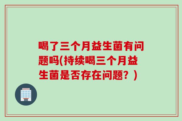 喝了三个月益生菌有问题吗(持续喝三个月益生菌是否存在问题?) 喝了三个月益生菌有问题吗(持续喝三个月益生菌是否存在问题?)