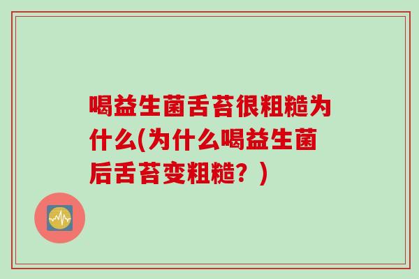 喝益生菌舌苔很粗糙为什么(为什么喝益生菌后舌苔变粗糙?) 喝益生菌舌苔很粗糙为什么(为什么喝益生菌后舌苔变粗糙?)
