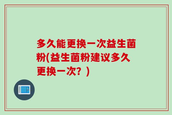 多久能更换一次益生菌粉(益生菌粉建议多久更换一次?) 多久能更换一次益生菌粉(益生菌粉建议多久更换一次?)