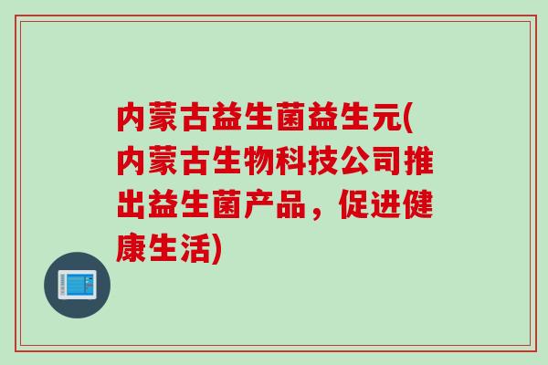 内蒙古益生菌益生元(内蒙古生物科技公司推出益生菌产品，促进健康生活)