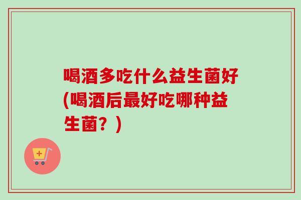 喝酒多吃什么益生菌好(喝酒后好吃哪种益生菌？)