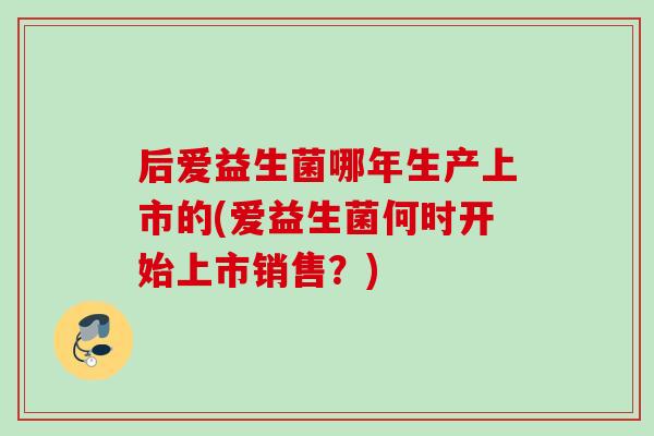 后爱益生菌哪年生产上市的(爱益生菌何时开始上市销售?) 后爱益生菌哪年生产上市的(爱益生菌何时开始上市销售?)