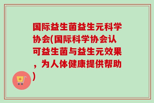 国际益生菌益生元科学协会(国际科学协会认可益生菌与益生元效果,为人体健康提供帮助) 国际益生菌益生元科学协会(国际科学协会认可益生菌与益生元效果,为人体健康提供帮助)