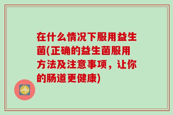 在什么情况下服用益生菌(正确的益生菌服用方法及注意事项,让你的肠道更健康) 在什么情况下服用益生菌(正确的益生菌服用方法及注意事项,让你的肠道更健康)