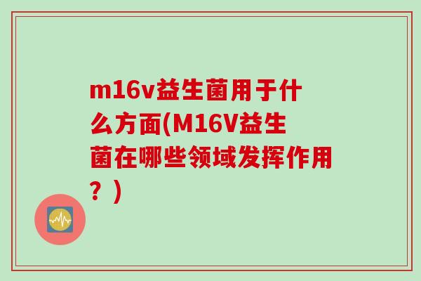 m16v益生菌用于什么方面(M16V益生菌在哪些领域发挥作用？)