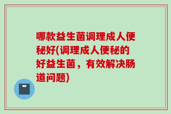 哪款益生菌调理成人便秘好(调理成人便秘的好益生菌，有效解决肠道问题)