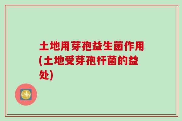 土地用芽孢益生菌作用(土地受芽孢杆菌的益处)