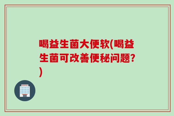 喝益生菌大便软(喝益生菌可改善问题?) 喝益生菌大便软(喝益生菌可改善问题?)