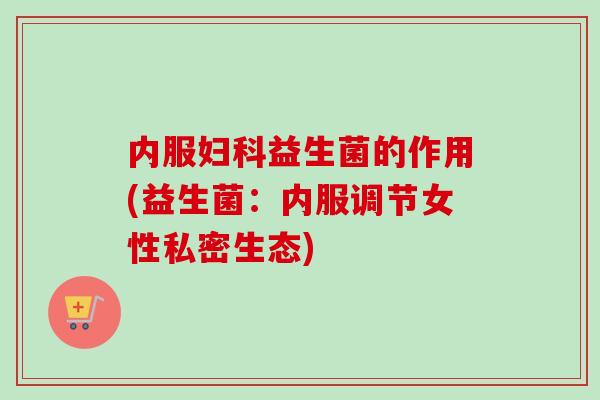 内服益生菌的作用(益生菌：内服调节女性私密生态)