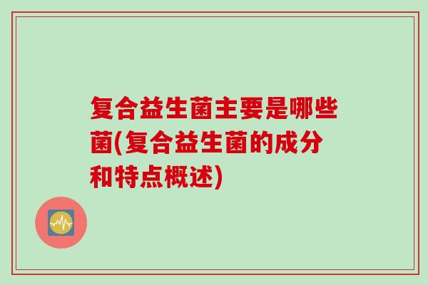 复合益生菌主要是哪些菌(复合益生菌的成分和特点概述) 复合益生菌主要是哪些菌(复合益生菌的成分和特点概述)