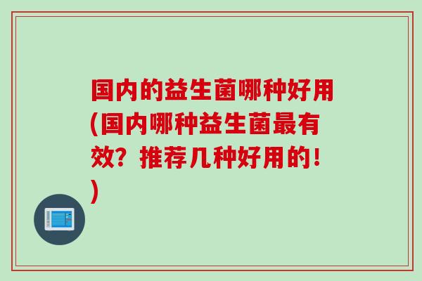国内的益生菌哪种好用(国内哪种益生菌有效?推荐几种好用的!) 国内的益生菌哪种好用(国内哪种益生菌有效?推荐几种好用的!)