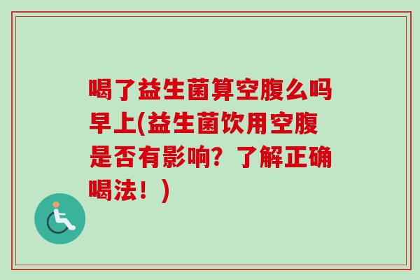 喝了益生菌算空腹么吗早上(益生菌饮用空腹是否有影响?了解正确喝法!) 喝了益生菌算空腹么吗早上(益生菌饮用空腹是否有影响?了解正确喝法!)