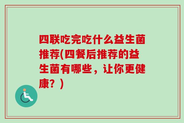 四联吃完吃什么益生菌推荐(四餐后推荐的益生菌有哪些,让你更健康?) 四联吃完吃什么益生菌推荐(四餐后推荐的益生菌有哪些,让你更健康?)