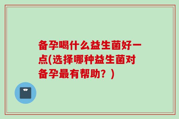 备孕喝什么益生菌好一点(选择哪种益生菌对备孕有帮助?) 备孕喝什么益生菌好一点(选择哪种益生菌对备孕有帮助?)