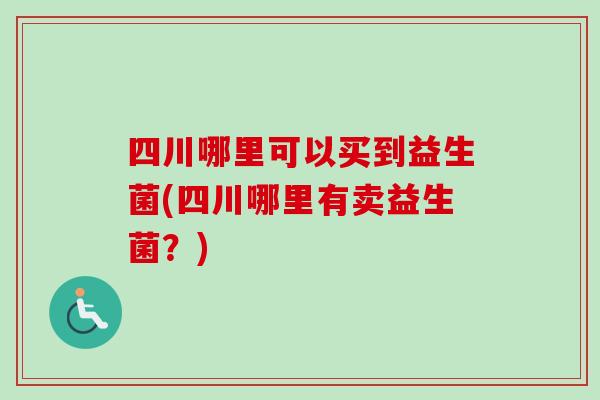 四川哪里可以买到益生菌(四川哪里有卖益生菌?) 四川哪里可以买到益生菌(四川哪里有卖益生菌?)
