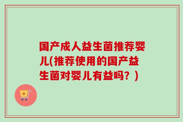 国产成人益生菌推荐婴儿(推荐使用的国产益生菌对婴儿有益吗？)