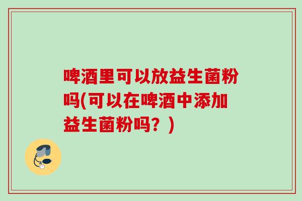 啤酒里可以放益生菌粉吗(可以在啤酒中添加益生菌粉吗？)