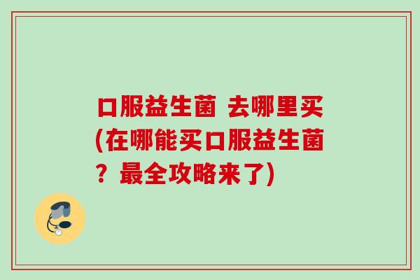 口服益生菌 去哪里买(在哪能买口服益生菌？全攻略来了)