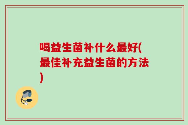 喝益生菌补什么好(佳补充益生菌的方法) 喝益生菌补什么好(佳补充益生菌的方法)
