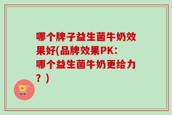 哪个牌子益生菌牛奶效果好(品牌效果PK：哪个益生菌牛奶更给力？)